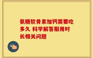 氨糖软骨素加钙需要吃多久 科学解答服用时长相关问题