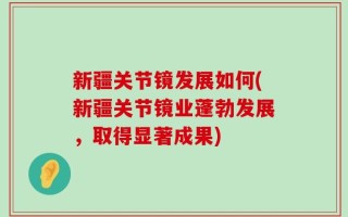 新疆关节镜发展如何(新疆关节镜业蓬勃发展，取得显著成果)