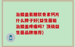 治膝盖氨糖软骨素钙片什么牌子好(益生菌能治膝盖疼痛吗？顶级益生菌品牌推荐)