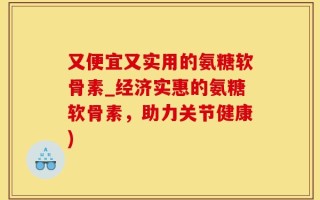 又便宜又实用的氨糖软骨素_经济实惠的氨糖软骨素，助力关节健康)