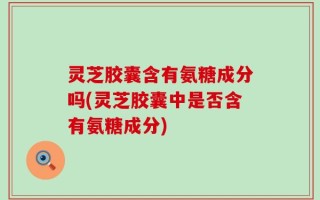 灵芝胶囊含有氨糖成分吗(灵芝胶囊中是否含有氨糖成分)