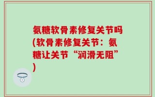 氨糖软骨素修复关节吗(软骨素修复关节：氨糖让关节“润滑无阻”)