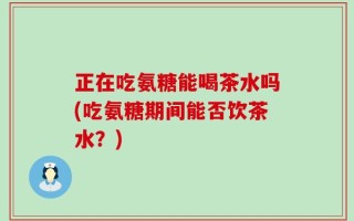 正在吃氨糖能喝茶水吗(吃氨糖期间能否饮茶水？)