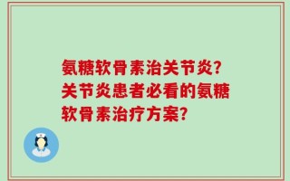 氨糖软骨素治关节炎？关节炎患者必看的氨糖软骨素治疗方案？