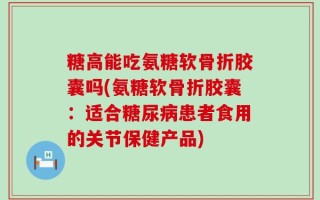 糖高能吃氨糖软骨折胶囊吗(氨糖软骨折胶囊：适合糖尿病患者食用的关节保健产品)