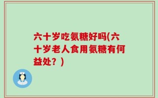 六十岁吃氨糖好吗(六十岁老人食用氨糖有何益处？)