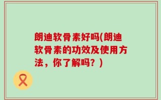 朗迪软骨素好吗(朗迪软骨素的功效及使用方法，你了解吗？)