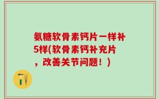 氨糖软骨素钙片一样补5样(软骨素钙补充片，改善关节问题！)
