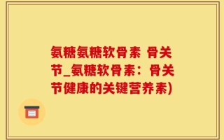 氨糖氨糖软骨素 骨关节_氨糖软骨素：骨关节健康的关键营养素)