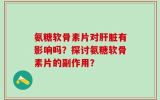 氨糖软骨素片对肝脏有影响吗？探讨氨糖软骨素片的副作用？