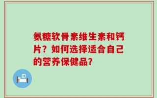 氨糖软骨素维生素和钙片？如何选择适合自己的营养保健品？