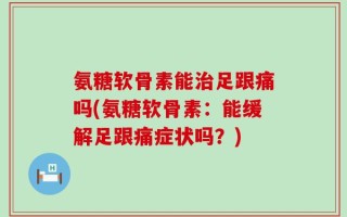 氨糖软骨素能治足跟痛吗(氨糖软骨素：能缓解足跟痛症状吗？)