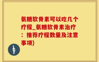 氨糖软骨素可以吃几个疗程_氨糖软骨素治疗：推荐疗程数量及注意事项)