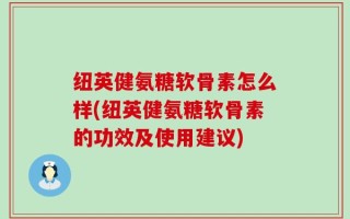 纽英健氨糖软骨素怎么样(纽英健氨糖软骨素的功效及使用建议)