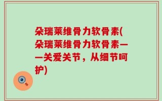 朵瑞莱维骨力软骨素(朵瑞莱维骨力软骨素——关爱关节，从细节呵护)
