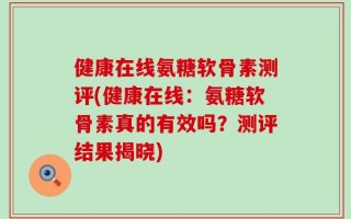 健康在线氨糖软骨素测评(健康在线：氨糖软骨素真的有效吗？测评结果揭晓)