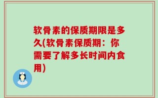 软骨素的保质期限是多久(软骨素保质期：你需要了解多长时间内食用)