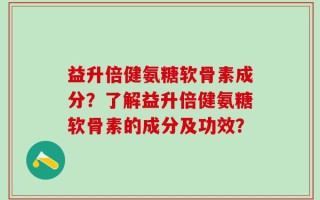 益升倍健氨糖软骨素成分？了解益升倍健氨糖软骨素的成分及功效？