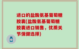 进口的盐酸氨基葡萄糖胶囊(盐酸氨基葡萄糖胶囊进口销售，优质关节保健选择)