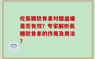 吃氨糖软骨素对膝盖痛是否有效？专家解析氨糖软骨素的作用及用法？