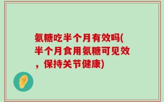 氨糖吃半个月有效吗(半个月食用氨糖可见效，保持关节健康)