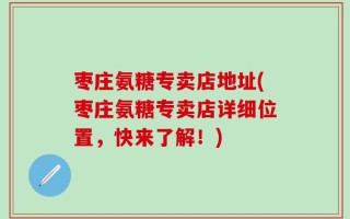 枣庄氨糖专卖店地址(枣庄氨糖专卖店详细位置，快来了解！)