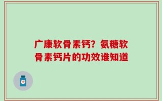 广康软骨素钙？氨糖软骨素钙片的功效谁知道