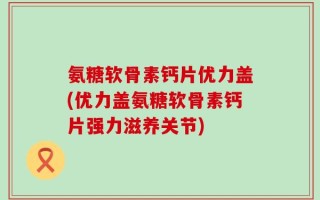 氨糖软骨素钙片优力盖(优力盖氨糖软骨素钙片强力滋养关节)