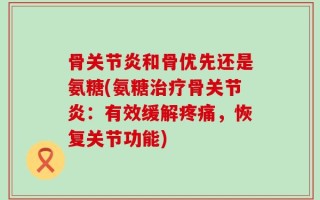 骨关节炎和骨优先还是氨糖(氨糖治疗骨关节炎：有效缓解疼痛，恢复关节功能)