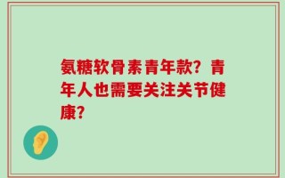 氨糖软骨素青年款？青年人也需要关注关节健康？