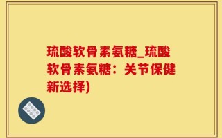 琉酸软骨素氨糖_琉酸软骨素氨糖：关节保健新选择)