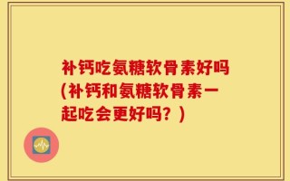 补钙吃氨糖软骨素好吗(补钙和氨糖软骨素一起吃会更好吗？)
