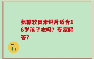 氨糖软骨素钙片适合16岁孩子吃吗？专家解答？