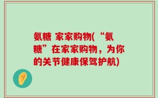 氨糖 家家购物(“氨糖”在家家购物，为你的关节健康保驾护航)