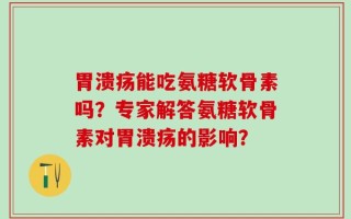 胃溃疡能吃氨糖软骨素吗？专家解答氨糖软骨素对胃溃疡的影响？