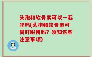 头孢和软骨素可以一起吃吗(头孢和软骨素可同时服用吗？须知这些注意事项)
