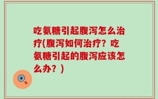 吃氨糖引起腹泻怎么治疗(腹泻如何治疗？吃氨糖引起的腹泻应该怎么办？)
