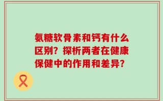 氨糖软骨素和钙有什么区别？探析两者在健康保健中的作用和差异？