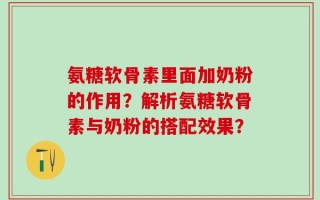 氨糖软骨素里面加奶粉的作用？解析氨糖软骨素与奶粉的搭配效果？