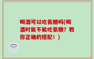 喝酒可以吃氨糖吗(喝酒时能不能吃氨糖？教你正确的搭配！)