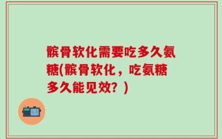 髌骨软化需要吃多久氨糖(髌骨软化，吃氨糖多久能见效？)