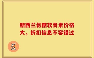 新西兰氨糖软骨素价格大，折扣信息不容错过