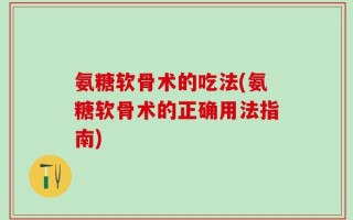 氨糖软骨术的吃法(氨糖软骨术的正确用法指南)