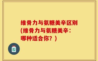 维骨力与氨糖美辛区别(维骨力与氨糖美辛：哪种适合你？)