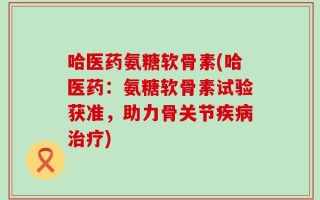 哈医药氨糖软骨素(哈医药：氨糖软骨素试验获准，助力骨关节疾病治疗)
