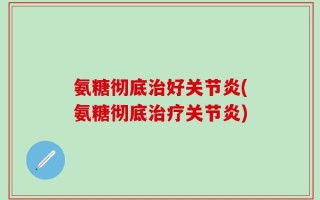 氨糖彻底治好关节炎(氨糖彻底治疗关节炎)