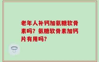 老年人补钙加氨糖软骨素吗？氨糖软骨素加钙片有用吗？