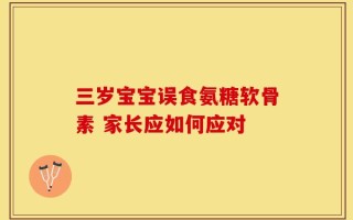 三岁宝宝误食氨糖软骨素 家长应如何应对