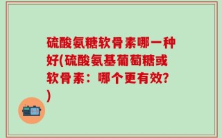 硫酸氨糖软骨素哪一种好(硫酸氨基葡萄糖或软骨素：哪个更有效？)