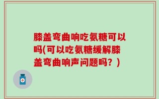 膝盖弯曲响吃氨糖可以吗(可以吃氨糖缓解膝盖弯曲响声问题吗？)